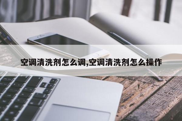 空调清洗剂怎么调,空调清洗剂怎么操作