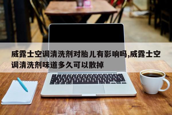 威露士空调清洗剂对胎儿有影响吗,威露士空调清洗剂味道多久可以散掉